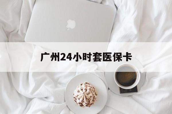 新疆广州24小时套医保卡(广州哪里有套医保卡地方)