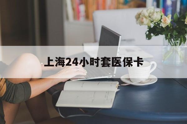 新疆上海24小时套医保卡(上海套医保卡一般几个点)