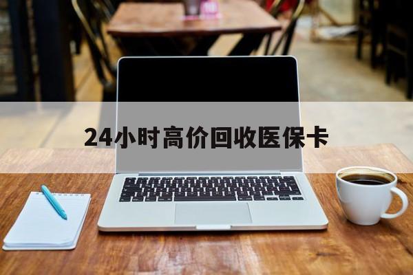 新疆24小时高价回收医保卡(医保卡回收比例是多少)
