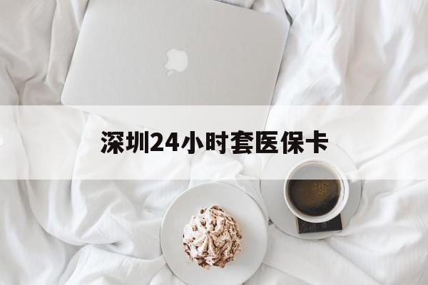 新疆深圳24小时套医保卡(深圳医保套现有电话联系)